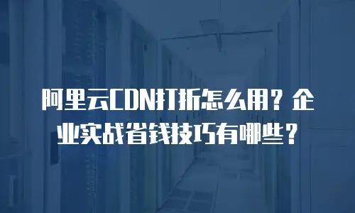 阿里云CDN打折怎么用？企业实战省钱技巧有哪些？