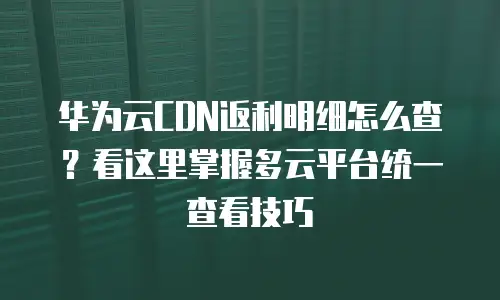 华为云CDN返利明细怎么查？看这里掌握多云平台统一查看技巧