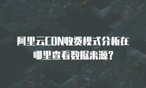 阿里云CDN收费模式分析在哪里查看数据来源？