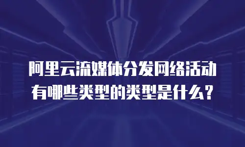阿里云流媒体分发网络活动有哪些类型的类型是什么？