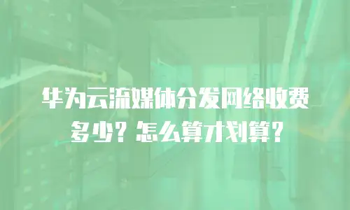 华为云流媒体分发网络收费多少？怎么算才划算？