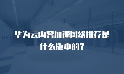 华为云内容加速网络推荐是什么版本的？