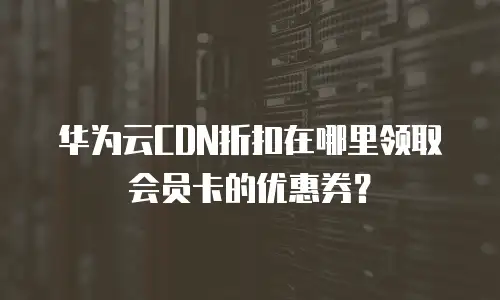 华为云CDN折扣在哪里领取会员卡的优惠券？