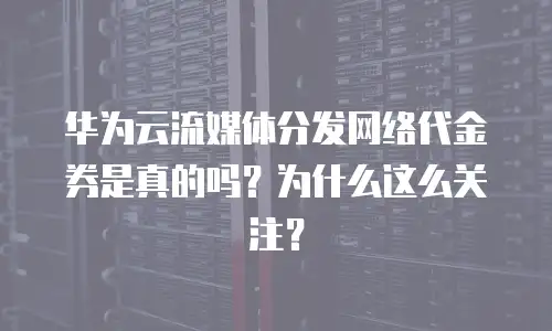 华为云流媒体分发网络代金券是真的吗？为什么这么关注？