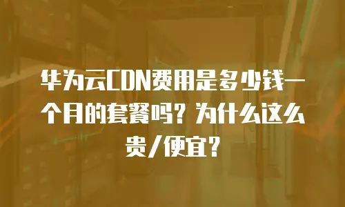 华为云CDN费用是多少钱一个月的套餐吗？为什么这么贵/便宜？