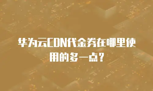 华为云CDN代金券在哪里使用的多一点？