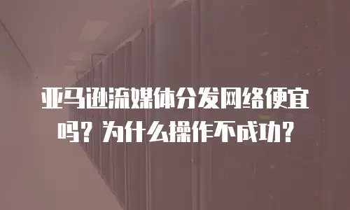 亚马逊流媒体分发网络便宜吗？为什么操作不成功？