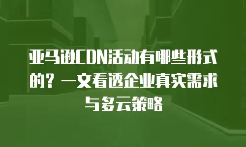 亚马逊CDN活动有哪些形式的？一文看透企业真实需求与多云策略