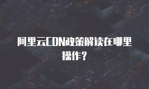 阿里云CDN政策解读在哪里操作？
