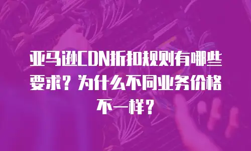 亚马逊CDN折扣规则有哪些要求？为什么不同业务价格不一样？