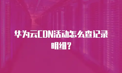 华为云CDN活动怎么查记录明细？