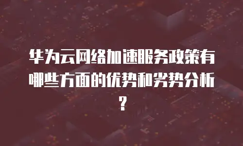 华为云网络加速服务政策有哪些方面的优势和劣势分析？
