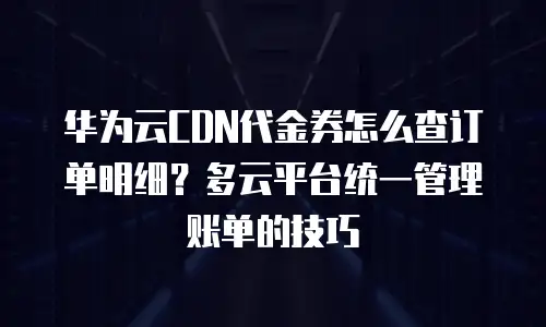 华为云CDN代金券怎么查订单明细？多云平台统一管理账单的技巧