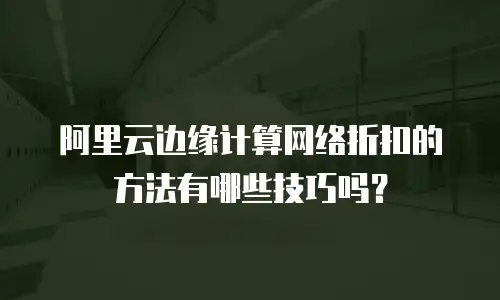 阿里云边缘计算网络折扣的方法有哪些技巧吗？