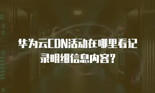 华为云CDN活动在哪里看记录明细信息内容？