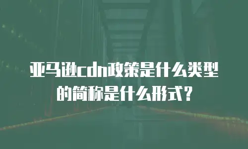 亚马逊cdn政策是什么类型的简称是什么形式？