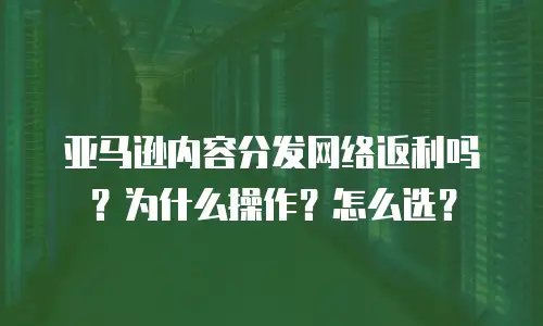 亚马逊内容分发网络返利吗？为什么操作？怎么选？