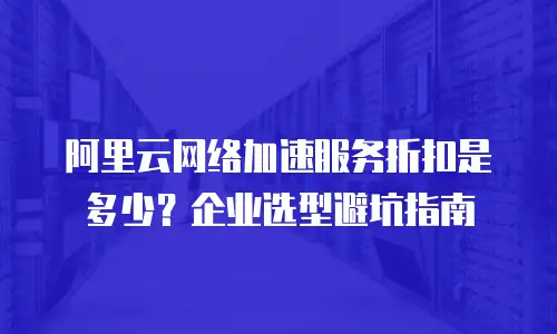阿里云网络加速服务折扣是多少？企业选型避坑指南