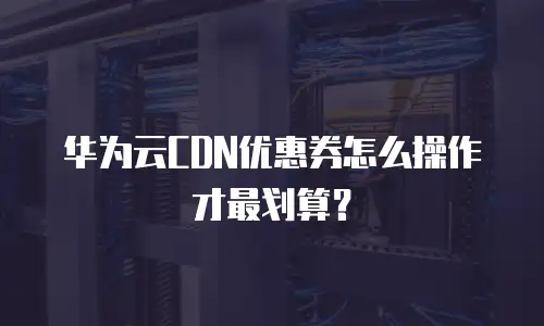 华为云CDN优惠券怎么操作才最划算？
