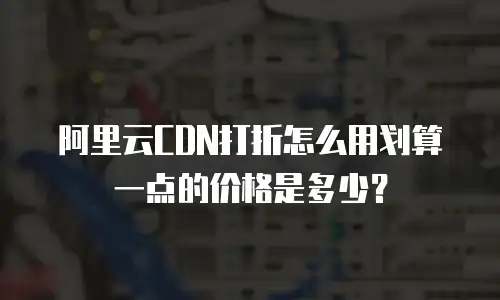 阿里云CDN打折怎么用划算一点的价格是多少？