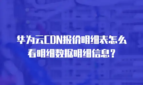 华为云CDN报价明细表怎么看明细数据明细信息？