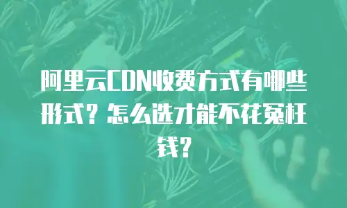 阿里云CDN收费方式有哪些形式？怎么选才能不花冤枉钱？