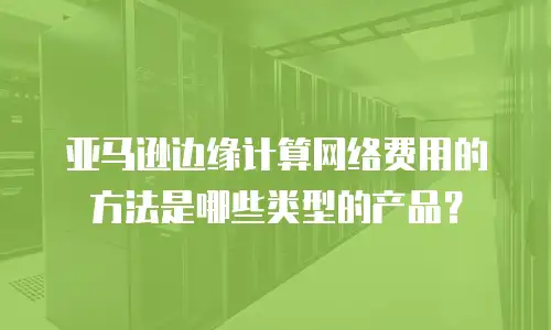 亚马逊边缘计算网络费用的方法是哪些类型的产品？