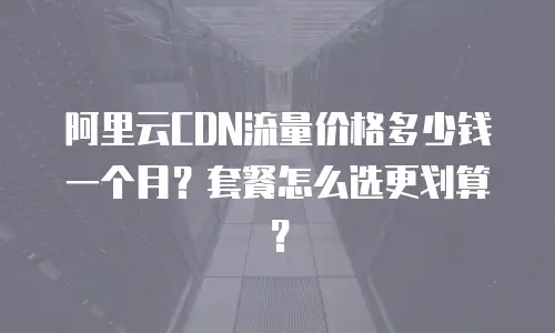 阿里云CDN流量价格多少钱一个月？套餐怎么选更划算？