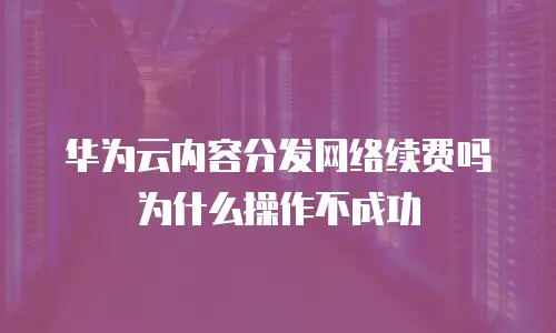 华为云内容分发网络续费吗 为什么操作不成功