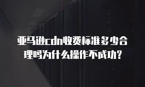 亚马逊cdn收费标准多少合理吗为什么操作不成功？