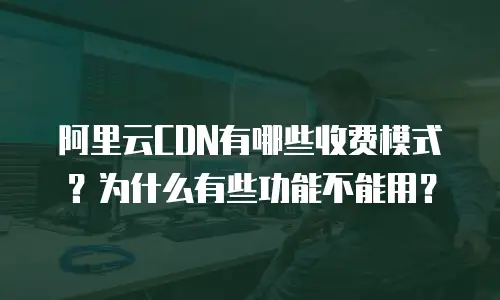 阿里云CDN有哪些收费模式？为什么有些功能不能用？