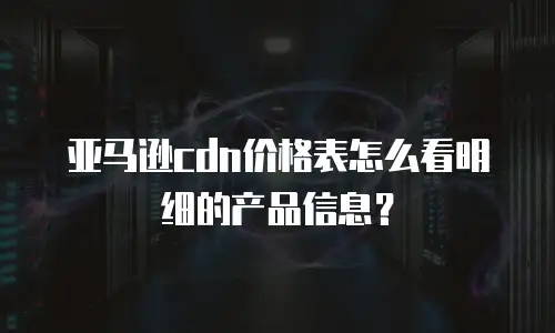 亚马逊cdn价格表怎么看明细的产品信息？