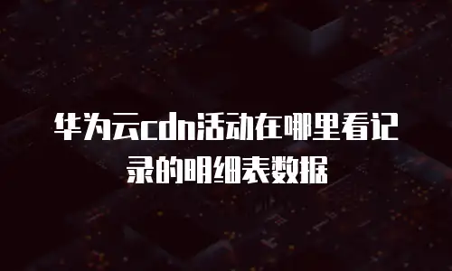 华为云cdn活动在哪里看记录的明细表数据