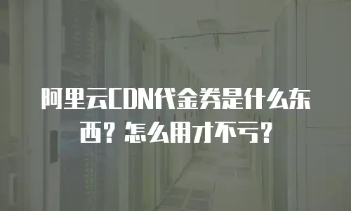 阿里云CDN代金券是什么东西？怎么用才不亏？