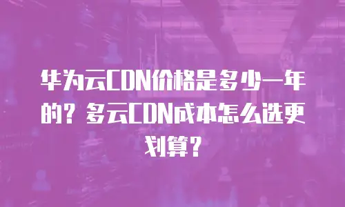 华为云CDN价格是多少一年的？多云CDN成本怎么选更划算？