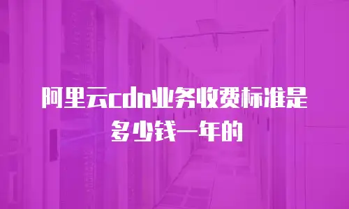 阿里云cdn业务收费标准是多少钱一年的