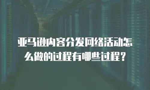 亚马逊内容分发网络活动怎么做的过程有哪些过程？