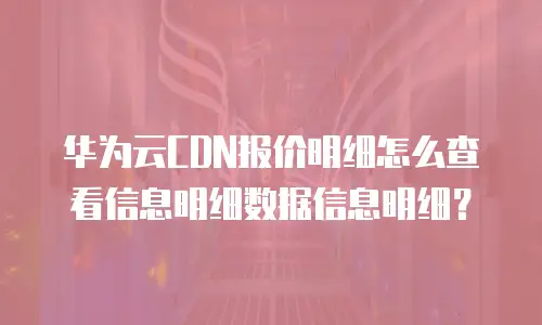 华为云CDN报价明细怎么查看信息明细数据信息明细？