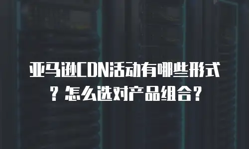 亚马逊CDN活动有哪些形式？怎么选对产品组合？