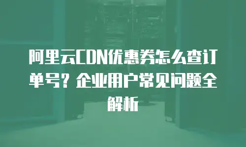 阿里云CDN优惠券怎么查订单号？企业用户常见问题全解析