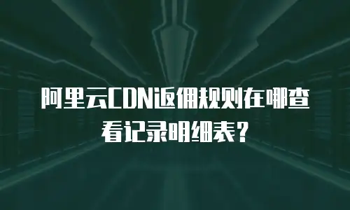 阿里云CDN返佣规则在哪查看记录明细表？