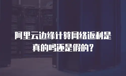 阿里云边缘计算网络返利是真的吗还是假的？