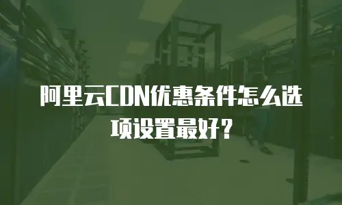 阿里云CDN优惠条件怎么选项设置最好？