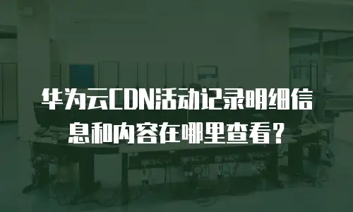 华为云CDN活动记录明细信息和内容在哪里查看？