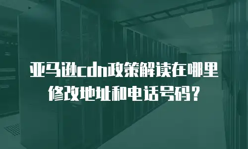 亚马逊cdn政策解读在哪里修改地址和电话号码？