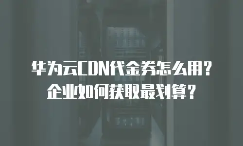 华为云CDN代金券怎么用？企业如何获取最划算？