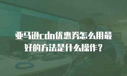 亚马逊cdn优惠券怎么用最好的方法是什么操作？