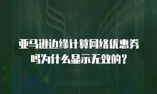 亚马逊边缘计算网络优惠券吗为什么显示无效的？