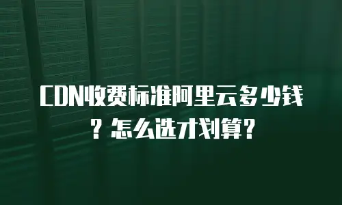 CDN收费标准阿里云多少钱？怎么选才划算？
