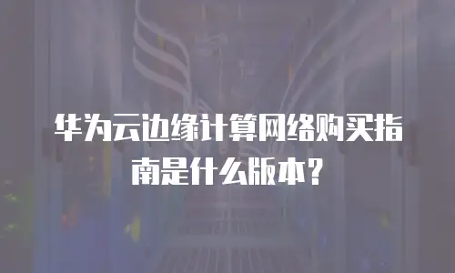 华为云边缘计算网络购买指南是什么版本？